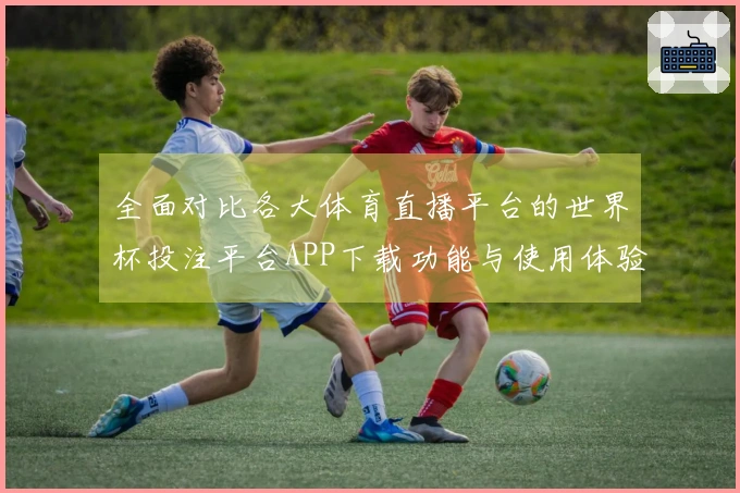 全面对比各大体育直播平台的世界杯投注平台APP下载功能与使用体验